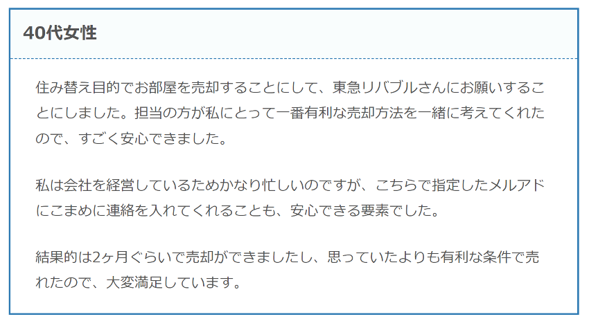 住み替え目的でお部屋を売却することにして、東急リバブルさんにお願いすることにしました。担当の方が私にとって一番有利な売却方法を一緒に考えてくれたので、すごく安心できました。

私は会社を経営しているためかなり忙しいのですが、こちらで指定したメルアドにこまめに連絡を入れてくれることも、安心できる要素でした。

結果的は2ヶ月ぐらいで売却ができましたし、思っていたよりも有利な条件で売れたので、大変満足しています。