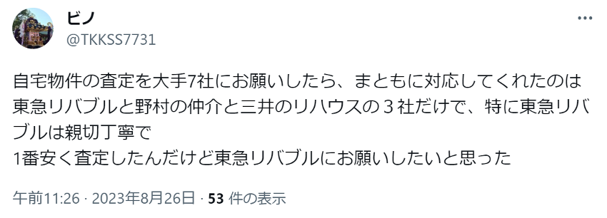 自宅物件の査定を大手7社にお願いしたら、まともに対応してくれたのは東急リバブルと野村の仲介と三井のリハウスの３社だけで、特に東急リバブルは親切丁寧で
1番安く査定したんだけど東急リバブルにお願いしたいと思った