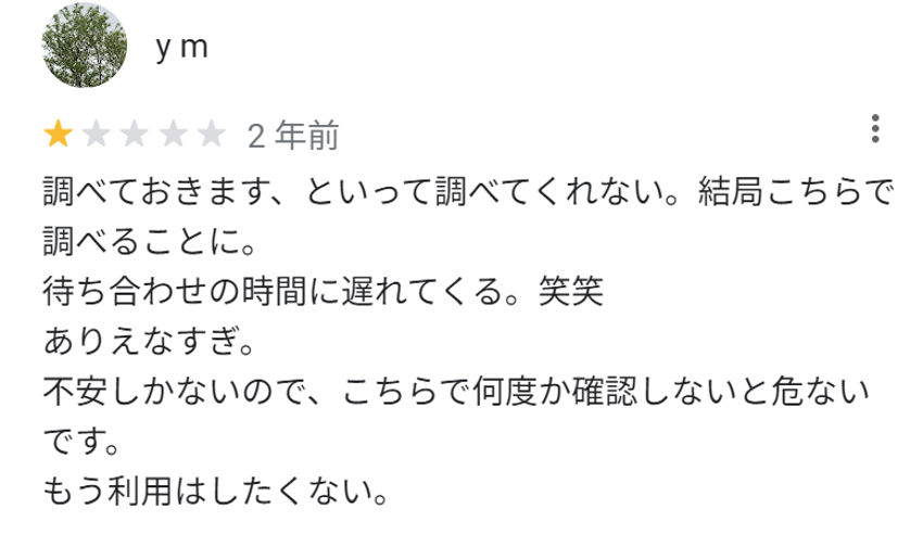 調べておきます、といって調べてくれない。結局こちらで調べることに。
待ち合わせの時間に遅れて来る。笑笑
ありえなすぎ。
不安しかないので、こちらで何度か確認しないと危ないです。
もう利用はしたくない。