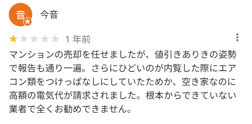 マンションの売却を任せましたが、値引きありきの姿勢で報告も通り一遍。さらにひどいのが内覧した際にエアコン類をつけっぱなしにしていたためか、空き家なのに高額の電気代が請求されました。根本からできていない業者で全くお勧めできません。