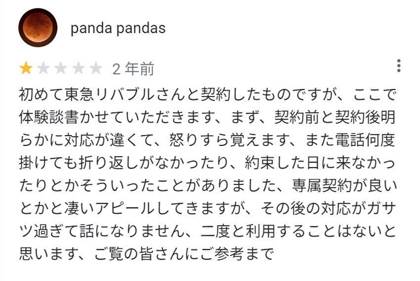 初めて東急リバブルさんと契約したものですが、ここで体験談を書かせていただきます、まず、契約前と契約後明らかに対応が違くて、怒りすら覚えます、また電話を何度掛けても折り返しがなかったり、約束した日に来なかったりとかそういったことがありました。専属契約が良いとかと凄いアピールしてきますが、その後の対応がガサツすぎて話になりません、二度と利用することはないと思います、ご覧の皆さんにご参考まで。