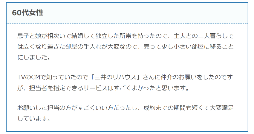 息子と娘が相次いで結婚して独立した所帯を持ったので、主人との二人暮らしでは広くなり過ぎた部屋の手入れが大変なので、売って少し小さい部屋に移ることにしました。
TVのCMで知っていたので「三井のリハウス」さんに仲介のお願いをしたのですが、担当者を指定できるサービスはすごくよかったと思います。
お願いした担当の方がすごくいい方だったし、成約までの期間も短くて大変満足しています。
