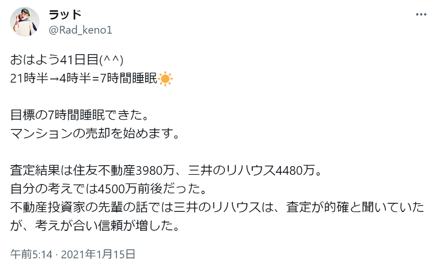 おはよう41日目(^^)  
21時半→4時半=7時間睡眠☀
目標の7時間睡眠できた。
マンションの売却を始めます。
査定結果は住友不動産3980万、三井のリハウス4480万。
自分の考えでは4500万前後だった。
不動産投資家の先輩の話では三井のリハウスは、査定が的確と聞いていたが、考えが合い信頼が増した。