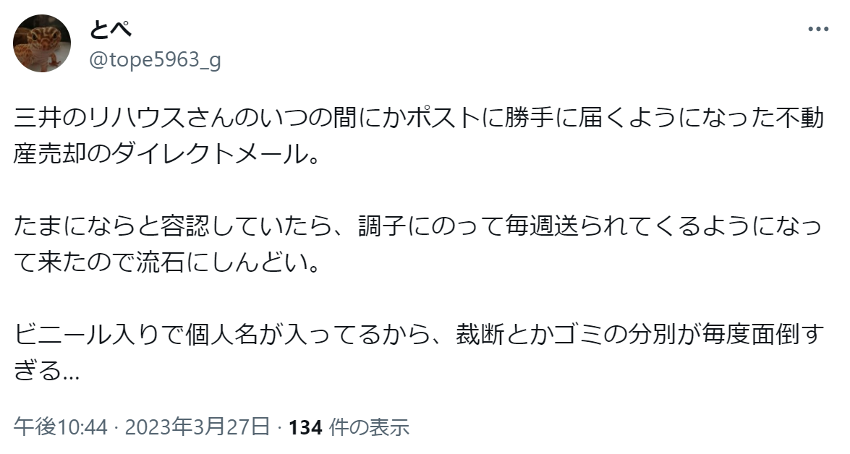 三井のリハウスさんのいつの間にかポストに勝手に届くようになった不動産売却のダイレクトメール。
たまにならと容認していたら、調子にのって毎週送られてくるようになって来たので流石にしんどい。
ビニール入りで個人名が入ってるから、裁断とかゴミの分別が毎度面倒すぎる…