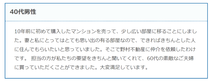 10年前に初めて購入したマンションを売って、少し広い部屋に移ることにしました。妻と私にとってはとても思い出の有る部屋なので、できればきちんとした人に住んでもらいたいと思っていました。そこで野村不動産に仲介を依頼したわけです。 担当の方が私たちの要望をきちんと聞いてくれて、60代の素敵なご夫婦に買っていただくことができました。大変満足しています。