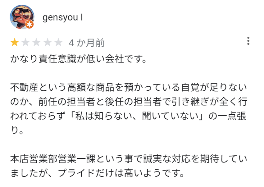 かなり責任意識が低い会社です。

不動産という高額な商品を預かっている自覚が足りないのか、前任の担当者と後任の担当者で引き継ぎが全く行われておらず「私は知らない、聞いていない」の一点張り。

本店営業部営業一課ということで誠実な対応を期待していましたが、プライドだけは高いようです。