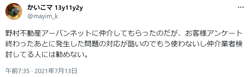 野村不動産アーバンネットに仲介してもらったのだが、お客様アンケート終わったあとに発生した問題の対応が酷いのでもう使わないし仲介業者検討してる人には勧めない。