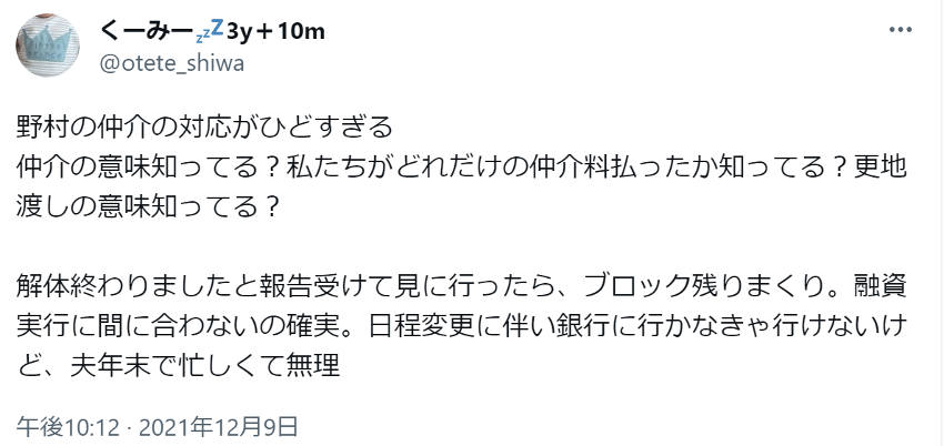 野村の仲介の対応がひどすぎる
仲介の意味知ってる？私たちがどれだけの仲介料払ったか知ってる？更地渡しの意味知ってる？

解体終わりましたと報告受けて見に行ったら、ブロック残りまくり。融資実行に間に合わないの確実。日程変更に伴い銀行に行かなきゃ行けないけど、夫年末で忙しくて無理