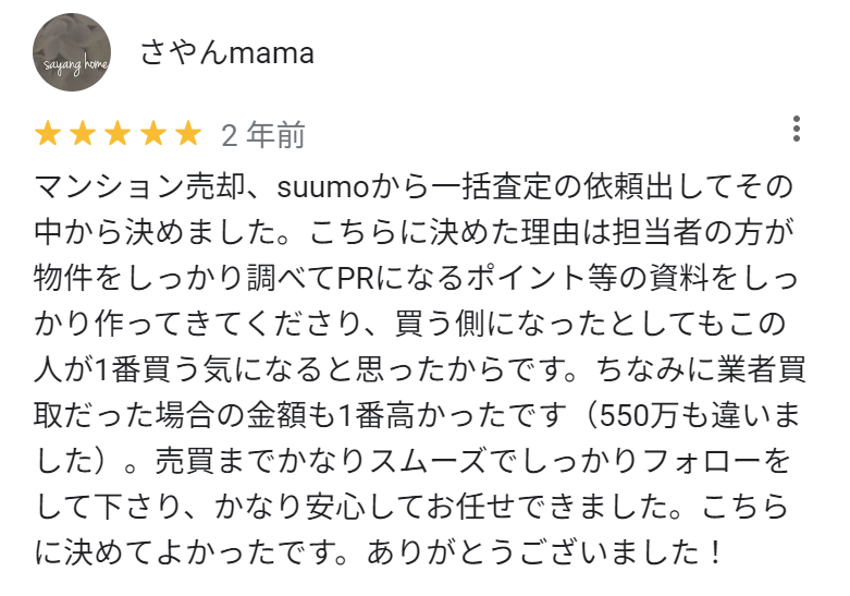 マンション売却、suumoから一括査定の依頼出してその中から決めました。こちらに決めた理由は担当者の方が物件をしっかり調べてPRになるポイント等の資料をしっかり作ってきてくださり、買う側になったとしてもこの人が1番買う気になると思ったからです。ちなみに業者買取だった場合の金額も1番高かったです（550万も違いました）。売買までかなりスムーズでしっかりフォローをしてくださり、かなり安心してお任せできました。こちらに決めて良かったです。ありがとうございました！