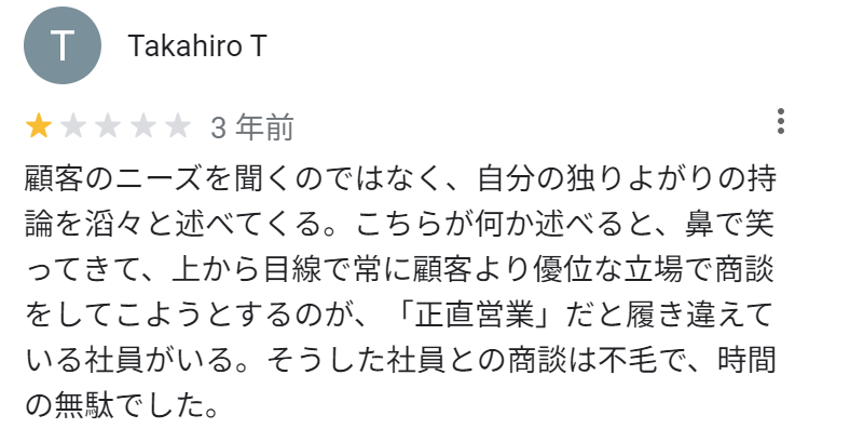 顧客のニーズを聞くのではなく、自分の独りよがりの持論を滔々と述べてくる。こちらが何か述べると、鼻で笑ってきて、上から目線で常に顧客より優位な立場で商談をしてこようとするのが、「正直営業」だと履き違えている社員がいる。そうした社員との商談は不毛で、時間の無駄でした。