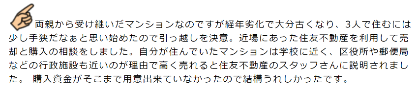 両親から受け継いだマンションなのですが経年劣化で大分古くなり、3人で住むには少し手狭だなぁと思い始めたので引っ越しを決意。近場にあった住友不動産を利用して売却と購入の相談をしました。自分が住んでいたマンションは学校に近く、区役所や郵便局などの行政施設も近いのが理由で高く売れると住友不動産のスタッフさんに説明されました。 購入資金がそこまで用意出来ていなかったので結構うれしかったです。