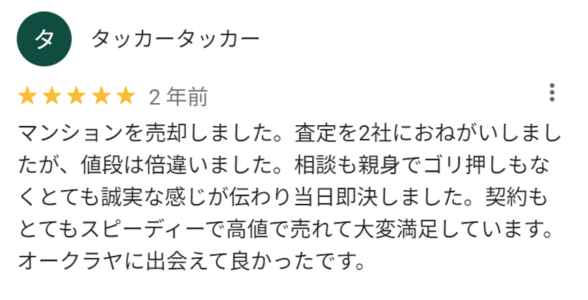 マンションを売却しました。査定を2社にお願いしましたが、値段は倍違いました。相談も親身でゴリ押しもなくとても誠実な感じが伝わり当日即決しました。契約もとてもスピーディーで高値で売れて大変満足しています。オークラヤに出会えて良かったです。