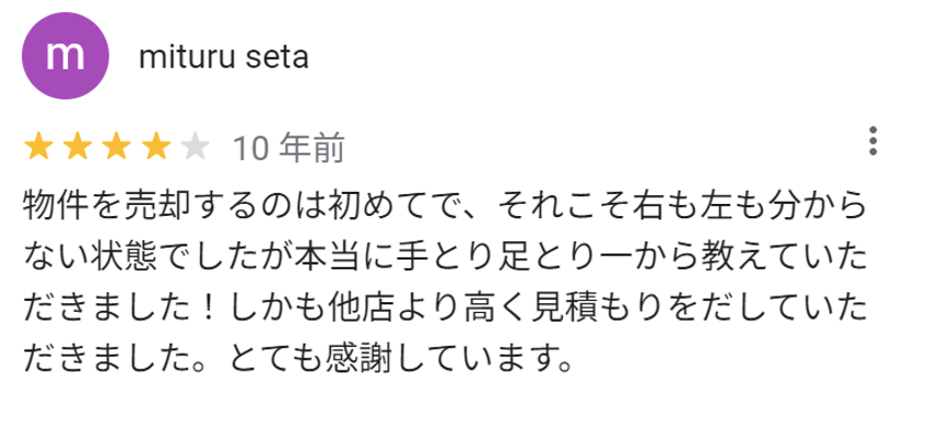 物件を売却するのは初めてで、それこそ右も左も分からない状態でしたが本当に手とり足とり一から教えていただきました！しかも他店より高く見積もりを出していただきました。とても感謝しています。