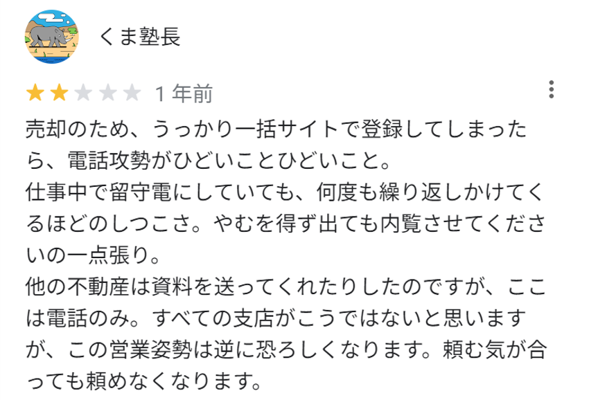 売却のため、うっかり一括サイトで登録してしまったら、電話攻勢がひどいことひどいこと。
仕事中で留守電にしていても、何度も繰り返しかけてくるほどのしつこさ。やむを得ず出ても内覧させてくださいの一点張り。
他の不動産は資料を送ってくれたりしたのですが、ここは電話のみ。すべての支店がこうではないと思いますが、この営業姿勢は逆に恐ろしくなります。頼む気が合っても頼めなくなります。