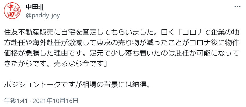 住友不動産販売に自宅を査定してもらいました。曰く「コロナで企業の地方赴任や海外赴任が激減して東京の売り物が減ったことがコロナ後に物件価格が急騰した理由です。足元で少し落ち着いたのは赴任が可能になってきたからです。売るなら今です」

ポジショントークですが相場の背景には納得。