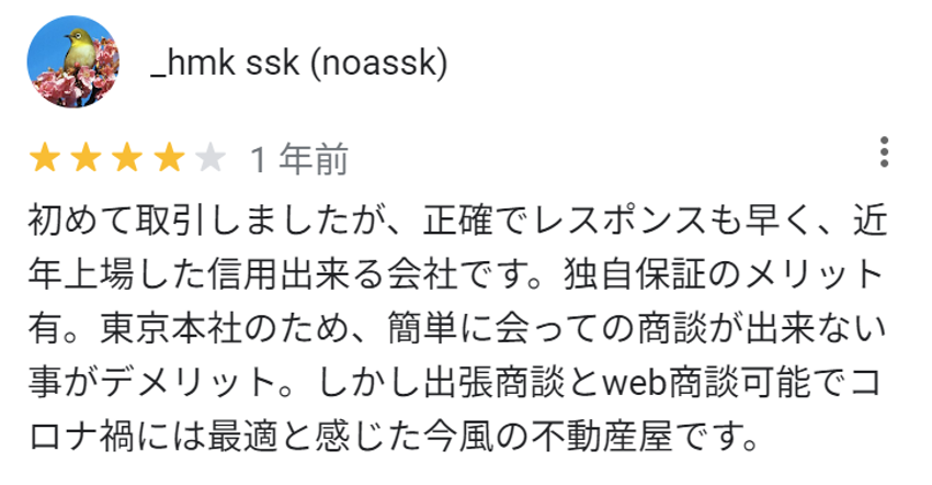 初めて取引しましたが、正確でレスポンスも早く、近年上場した信用できる会社です。独自保証のメリット有。東京本社のため、簡単に会っての商談ができないことがデメリット。しかし出張商談とweb商談可能で、コロナ禍には最適と感じた今風の不動産屋です。