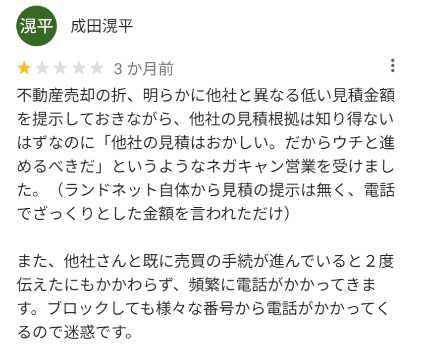 不動産売却の折、明らかに他社と異なる低い見積もり金額を提示しておきながら、他社の見積もり根拠は知り得ないはずなのに「他社の見積もりはおかしい。だからうちと進めるべきだ」というようなネガキャン営業を受けました。（ランドネット自体から見積もりの提示はなく、電話でざっくりとした金額をいわれただけ）

また、他社さんと既に売買の手続が進んでいると2度伝えたにもかかわらず、頻繁に電話がかかってきます。ブロックしてもさまざまな番号から電話がかかってくるので迷惑です。