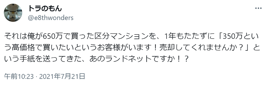 それは俺が650万で買った区分マンションを、1年もたたずに「350万という高価格で買いたいというお客様がいます！売却してくれませんか？」という手紙を送ってきた、あのランドネットですか！？