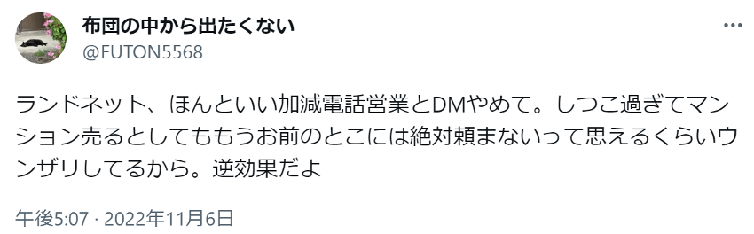 ランドネット、ほんといい加減電話営業とDMやめて。しつこ過ぎてマンション売るとしてももうお前のとこには絶対頼まないって思えるくらいウンザリしてるから。逆効果だよ