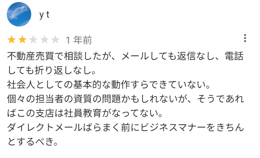 不動産売買で相談したが、メールしても返信なし、電話しても折り返しなし。
社会人としての基本的な動作すらできていない。
個々の担当者の資質の問題かもしれないが、そうであればこの支店は社員教育がなってない。
ダイレクトメールばらまく前にビジネスマナーをきちんとするべき。