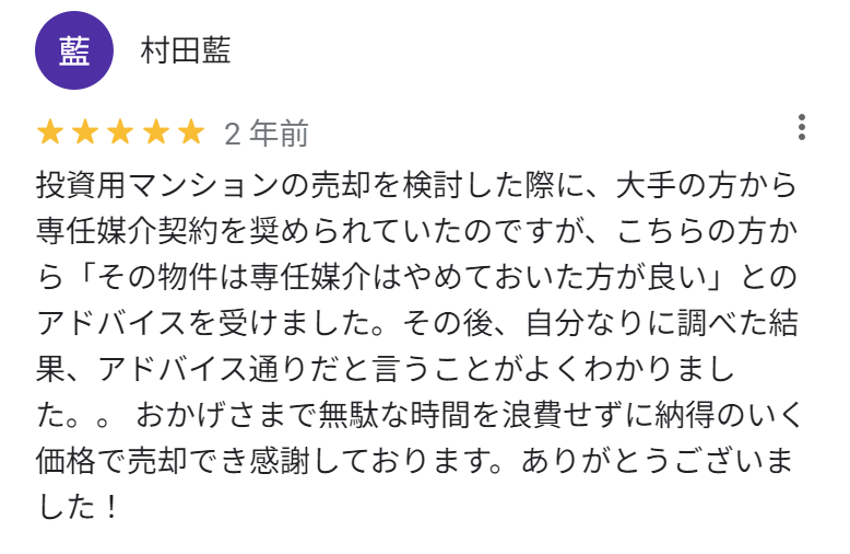 投資用マンションの売却を検討した際に、大手の方から専任媒介契約をすすめられていたのですが、こちらの方から「その物件は専任媒介はやめておいた方が良い」とのアドバイスを受けました。その後、自分なりに調べた結果、アドバイス通りだということがよくわかりました。おかげさまで無駄な時間を浪費せずに納得のいく価格で売却でき感謝しております。ありがとうございました！