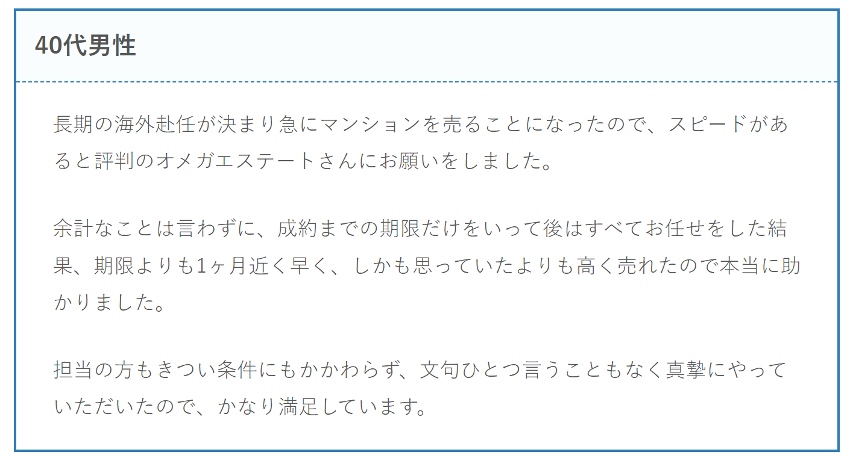 長期の海外赴任が決まり急にマンションを売ることになったので、スピードがあると評判のオメガエステートさんにお願いをしました。

余計なことは言わずに、成約までの期限だけをいって後はすべてお任せをした結果、期限よりも1ヶ月近く早く、しかも思っていたよりも高く売れたので本当に助かりました。

担当の方もきつい条件にもかかわらず、文句ひとつ言うこともなく真摯にやっていただいたので、かなり満足しています。