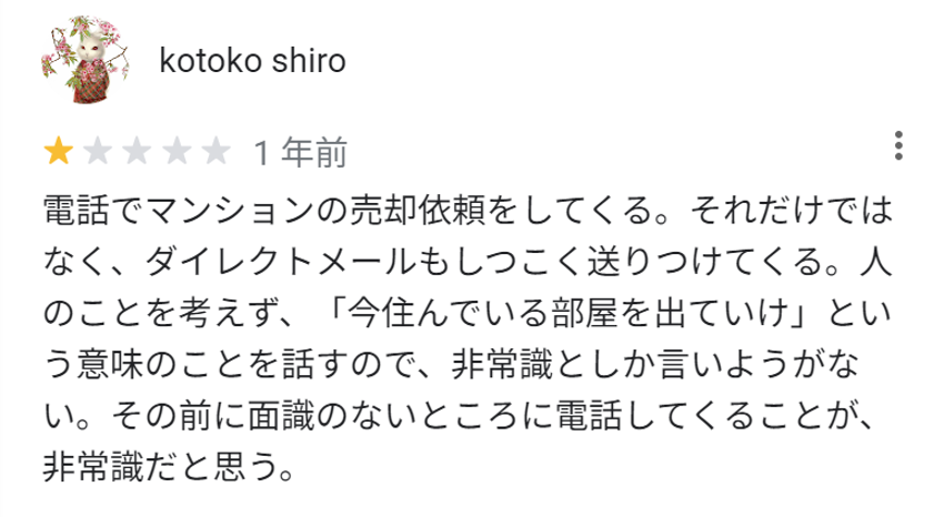 電話でマンションの売却依頼をしてくる。それだけではなく、ダイレクトメールもしつこく送りつけてくる。人のことを考えず、「今住んでいる部屋を出ていけ」という意味のことを話すので、非常識としか言いようがない。その前に面識のないところに電話してくることが、非常識だと思う。