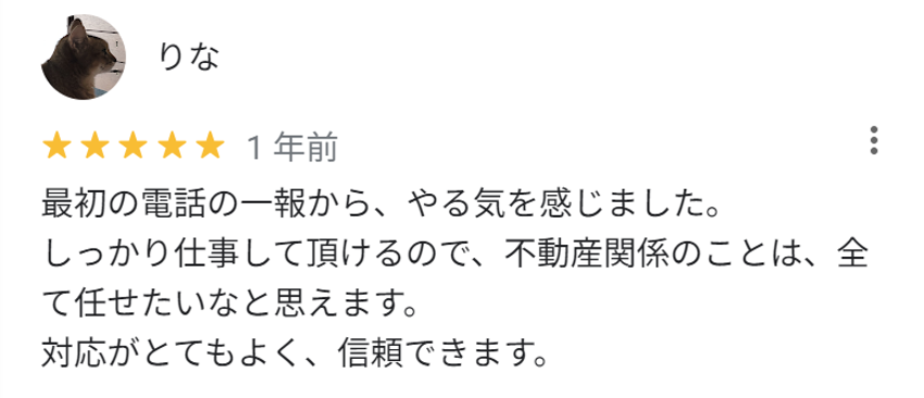 最初の電話の一報から、やる気を感じました。
しっかり仕事していただけるので、不動産関係のことは、全て任せたいなと思えます。
対応がとてもよく、信頼できます。